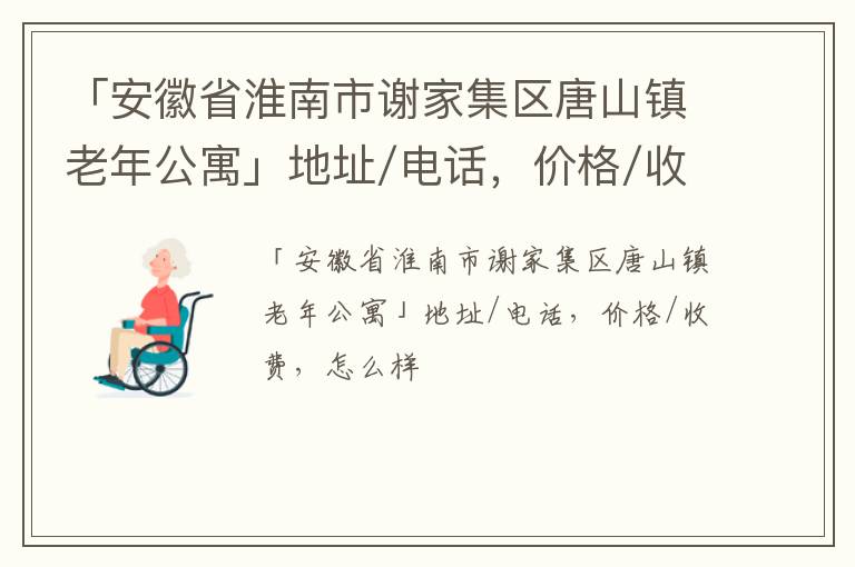 「安徽省淮南市谢家集区唐山镇老年公寓」地址/电话，价格/收费，怎么样