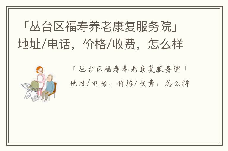 「邯郸市丛台区福寿养老康复服务院」地址/电话，价格/收费，怎么样