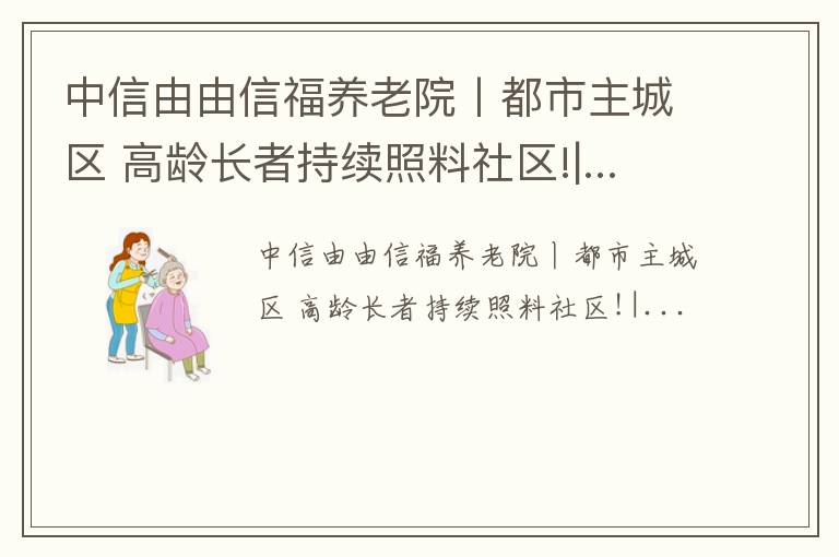 中信由由信福养老院丨都市主城区 高龄长者持续照料社区!|...