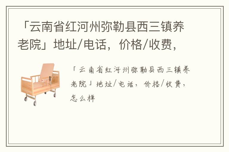 「云南省红河州弥勒县西三镇养老院」地址/电话，价格/收费，怎么样