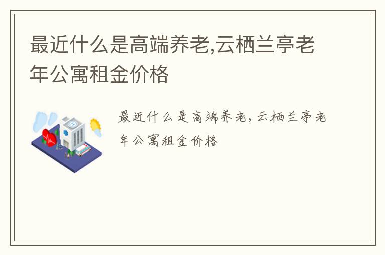 最近什么是高端养老,云栖兰亭老年公寓租金价格​