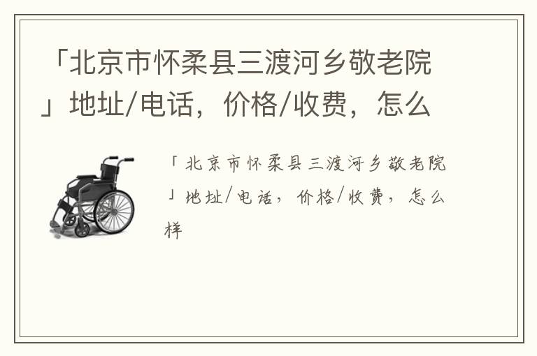 「北京市怀柔县三渡河乡敬老院」地址/电话，价格/收费，怎么样