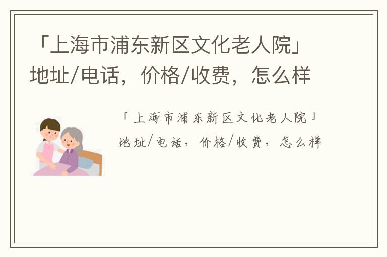 「上海市浦东新区文化老人院」地址/电话，价格/收费，怎么样