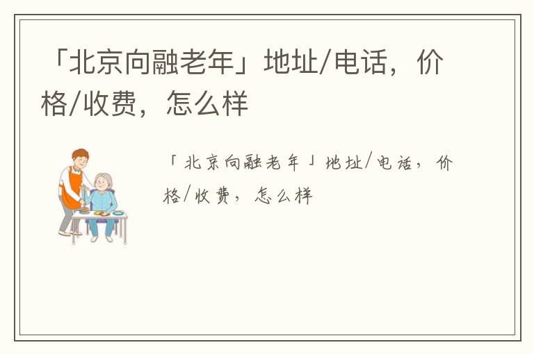 「北京向融老年」地址/电话，价格/收费，怎么样