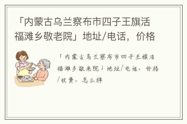 「内蒙古乌兰察布市四子王旗活福滩乡敬老院」地址/电话，价格/收费，怎么样