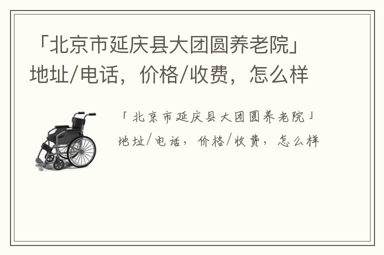 「北京市延庆县大团圆养老院」地址/电话，价格/收费，怎么样